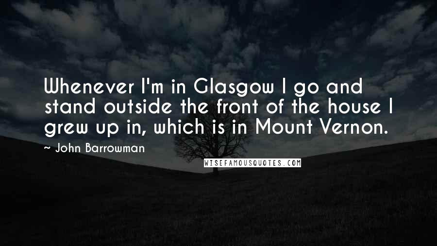 John Barrowman quotes: Whenever I'm in Glasgow I go and stand outside the front of the house I grew up in, which is in Mount Vernon.