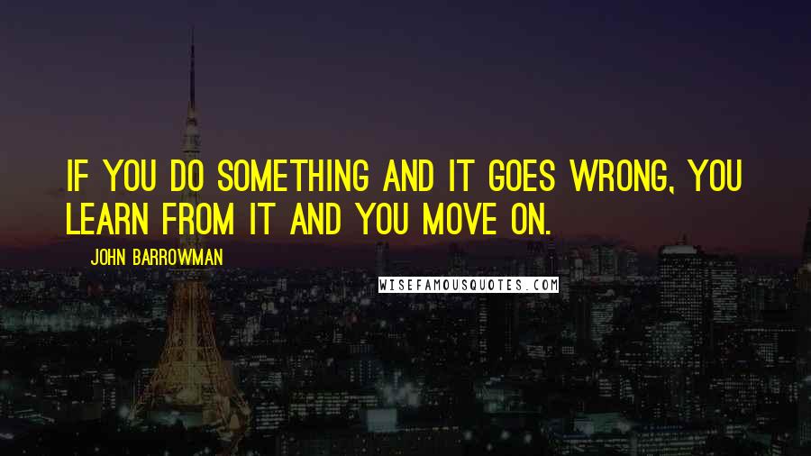 John Barrowman quotes: If you do something and it goes wrong, you learn from it and you move on.