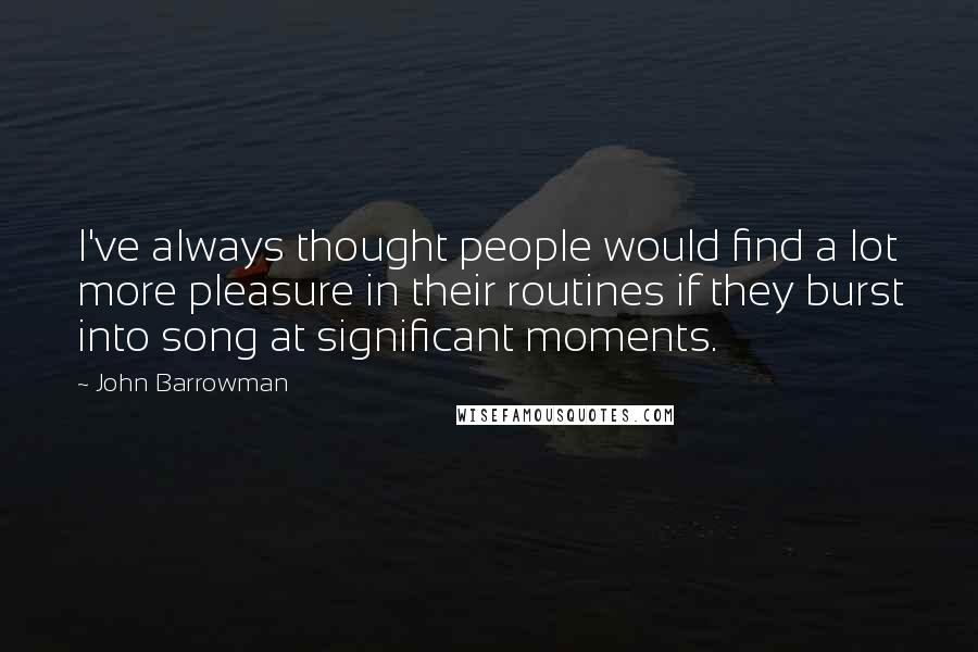 John Barrowman quotes: I've always thought people would find a lot more pleasure in their routines if they burst into song at significant moments.