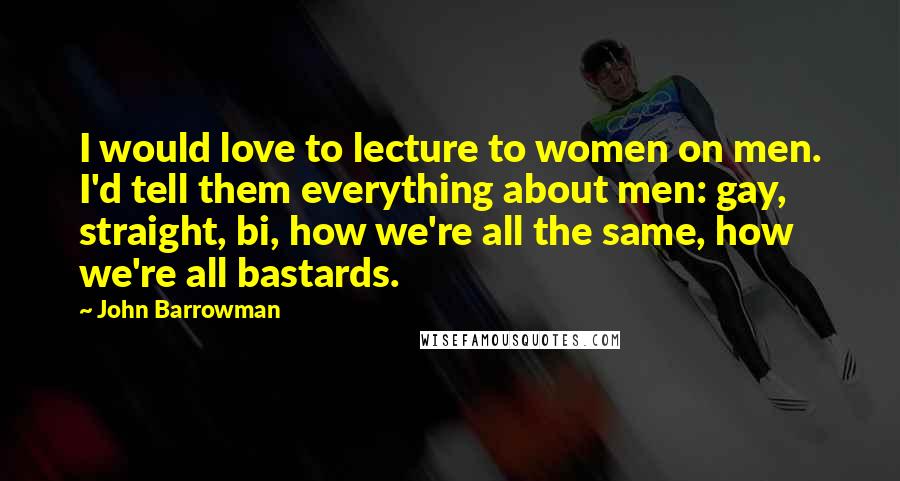 John Barrowman quotes: I would love to lecture to women on men. I'd tell them everything about men: gay, straight, bi, how we're all the same, how we're all bastards.