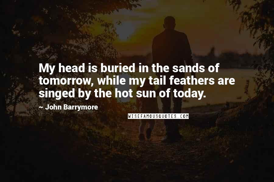 John Barrymore quotes: My head is buried in the sands of tomorrow, while my tail feathers are singed by the hot sun of today.