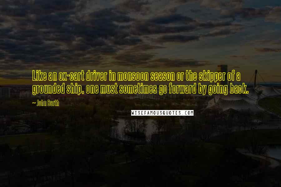 John Barth quotes: Like an ox-cart driver in monsoon season or the skipper of a grounded ship, one must sometimes go forward by going back.