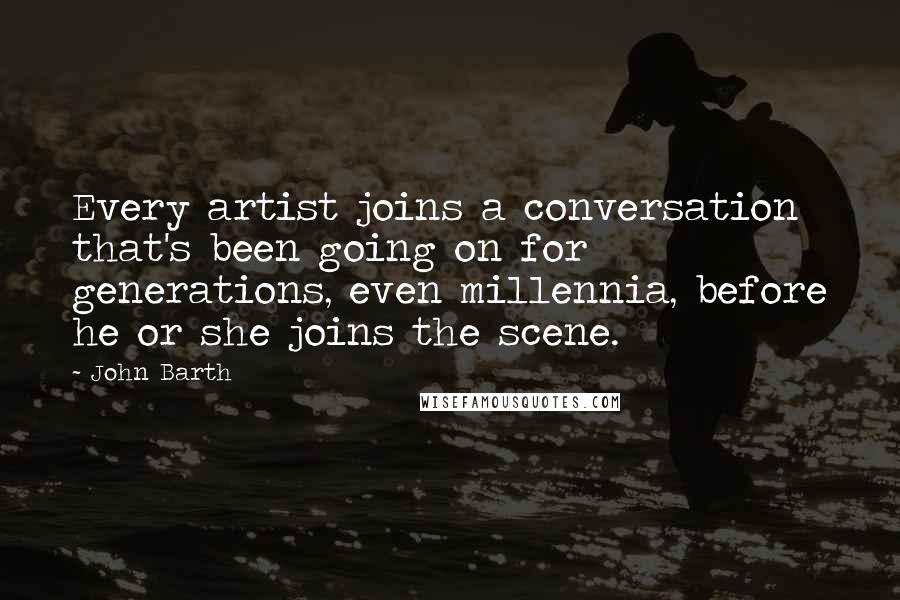 John Barth quotes: Every artist joins a conversation that's been going on for generations, even millennia, before he or she joins the scene.