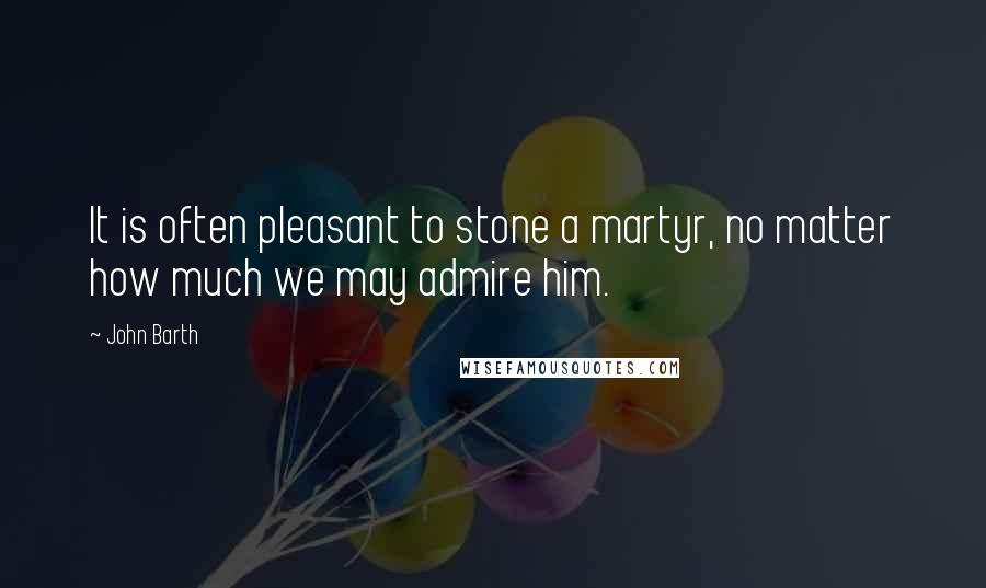 John Barth quotes: It is often pleasant to stone a martyr, no matter how much we may admire him.