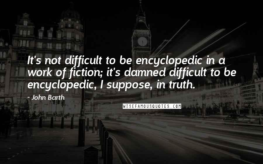 John Barth quotes: It's not difficult to be encyclopedic in a work of fiction; it's damned difficult to be encyclopedic, I suppose, in truth.