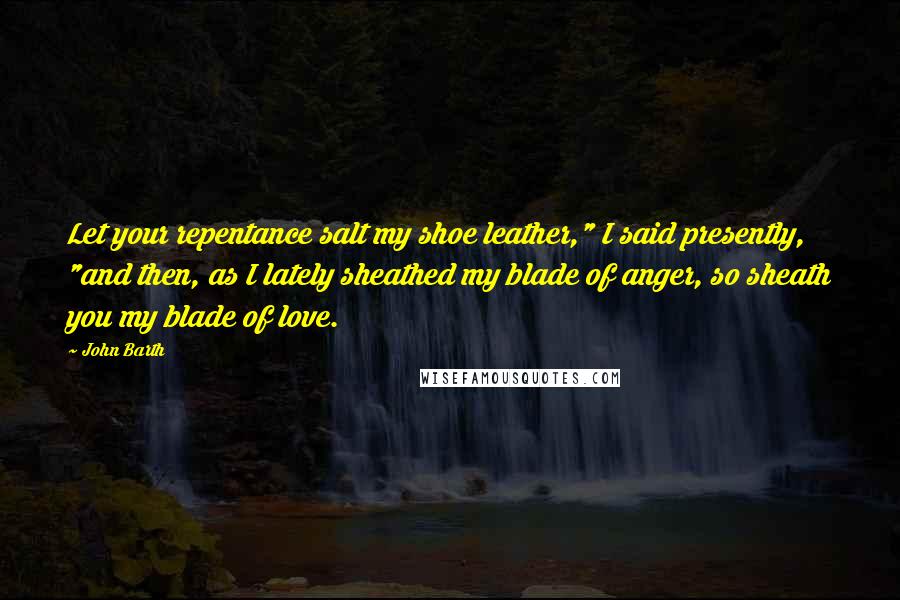 John Barth quotes: Let your repentance salt my shoe leather," I said presently, "and then, as I lately sheathed my blade of anger, so sheath you my blade of love.