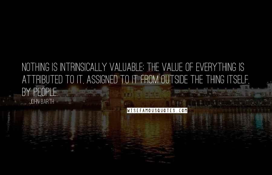 John Barth quotes: Nothing is intrinsically valuable; the value of everything is attributed to it, assigned to it from outside the thing itself, by people.