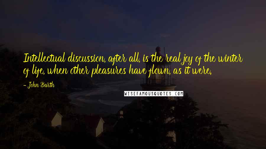 John Barth quotes: Intellectual discussion, after all, is the real joy of the winter of life, when other pleasures have flown, as it were.