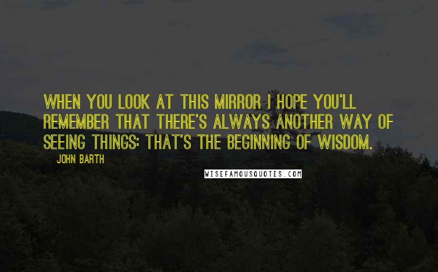 John Barth quotes: When you look at this mirror I hope you'll remember that there's always another way of seeing things: that's the beginning of wisdom.