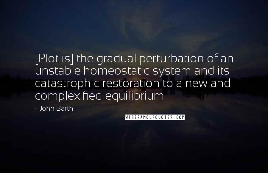 John Barth quotes: [Plot is] the gradual perturbation of an unstable homeostatic system and its catastrophic restoration to a new and complexified equilibrium.