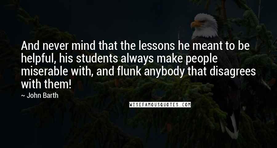 John Barth quotes: And never mind that the lessons he meant to be helpful, his students always make people miserable with, and flunk anybody that disagrees with them!