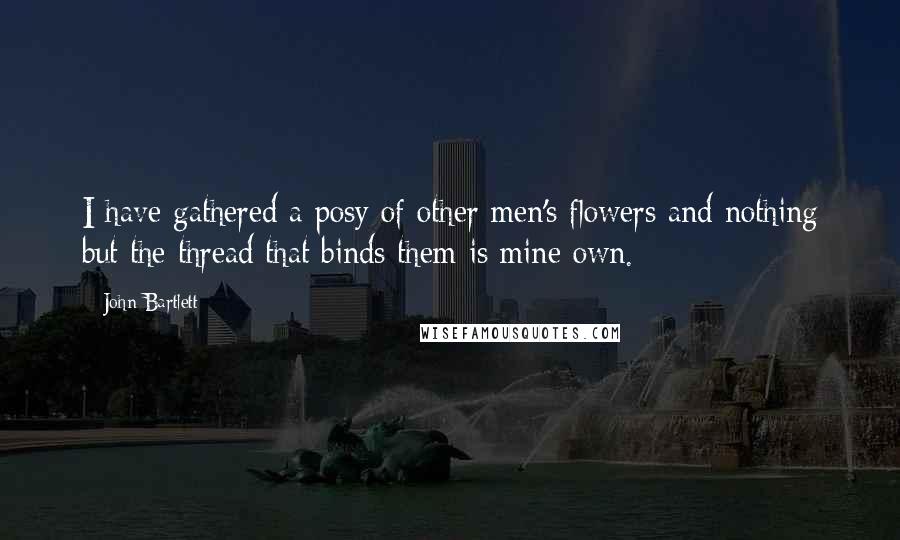 John Bartlett quotes: I have gathered a posy of other men's flowers and nothing but the thread that binds them is mine own.