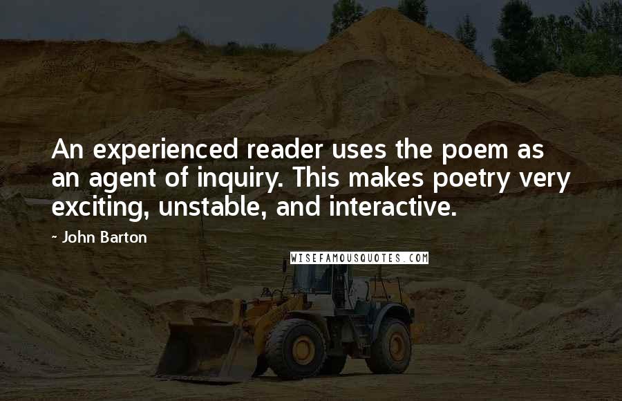 John Barton quotes: An experienced reader uses the poem as an agent of inquiry. This makes poetry very exciting, unstable, and interactive.