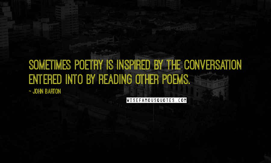 John Barton quotes: Sometimes poetry is inspired by the conversation entered into by reading other poems.