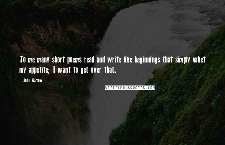 John Barton quotes: To me many short poems read and write like beginnings that simply whet my appetite; I want to get over that.