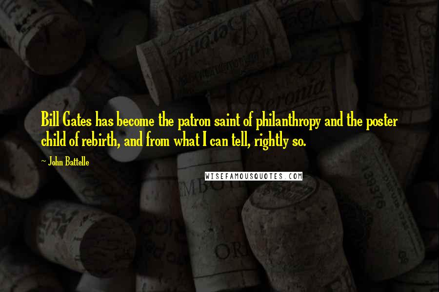 John Battelle quotes: Bill Gates has become the patron saint of philanthropy and the poster child of rebirth, and from what I can tell, rightly so. John Battelle quotes: Bill Gates has become the patron saint of philanthropy and the poster child of rebirth, and from what I can tell, rightly so.
