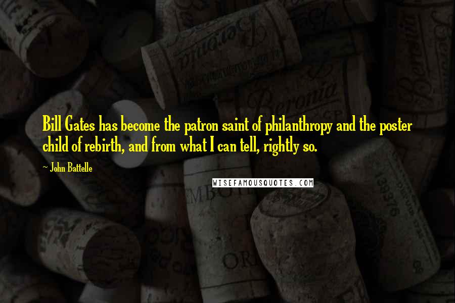 John Battelle quotes: Bill Gates has become the patron saint of philanthropy and the poster child of rebirth, and from what I can tell, rightly so.