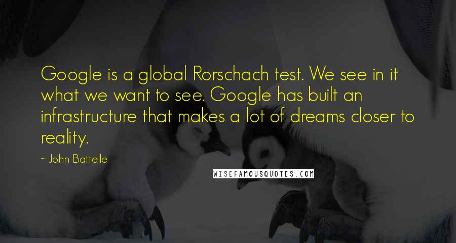 John Battelle quotes: Google is a global Rorschach test. We see in it what we want to see. Google has built an infrastructure that makes a lot of dreams closer to reality. John Battelle quotes: Google is a global Rorschach test. We see in it what we want to see. Google has built an infrastructure that makes a lot of dreams closer to reality.