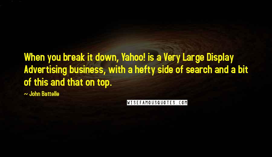 John Battelle quotes: When you break it down, Yahoo! is a Very Large Display Advertising business, with a hefty side of search and a bit of this and that on top. John Battelle quotes: When you break it down, Yahoo! is a Very Large Display Advertising business, with a hefty side of search and a bit of this and that on top.