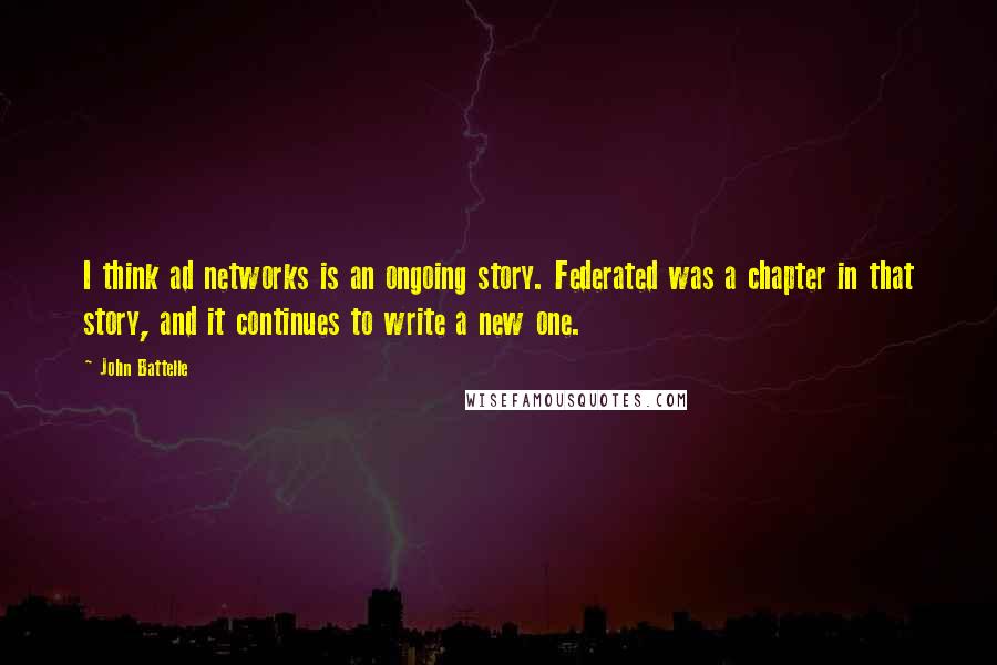 John Battelle quotes: I think ad networks is an ongoing story. Federated was a chapter in that story, and it continues to write a new one. John Battelle quotes: I think ad networks is an ongoing story. Federated was a chapter in that story, and it continues to write a new one.