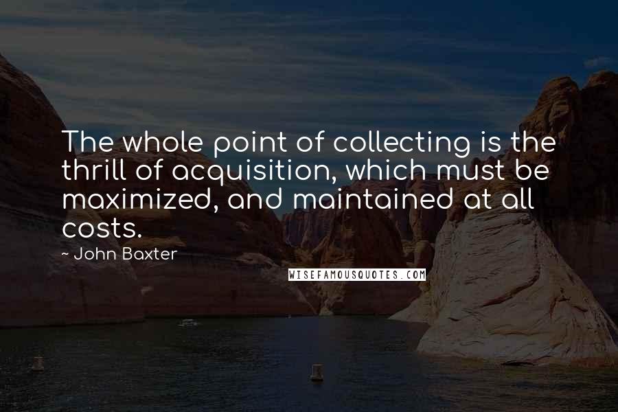 John Baxter quotes: The whole point of collecting is the thrill of acquisition, which must be maximized, and maintained at all costs.