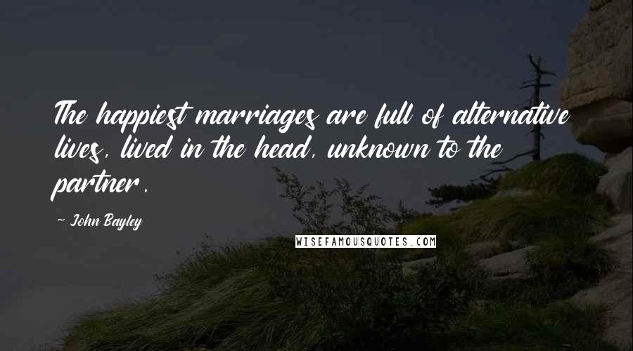 John Bayley quotes: The happiest marriages are full of alternative lives, lived in the head, unknown to the partner.