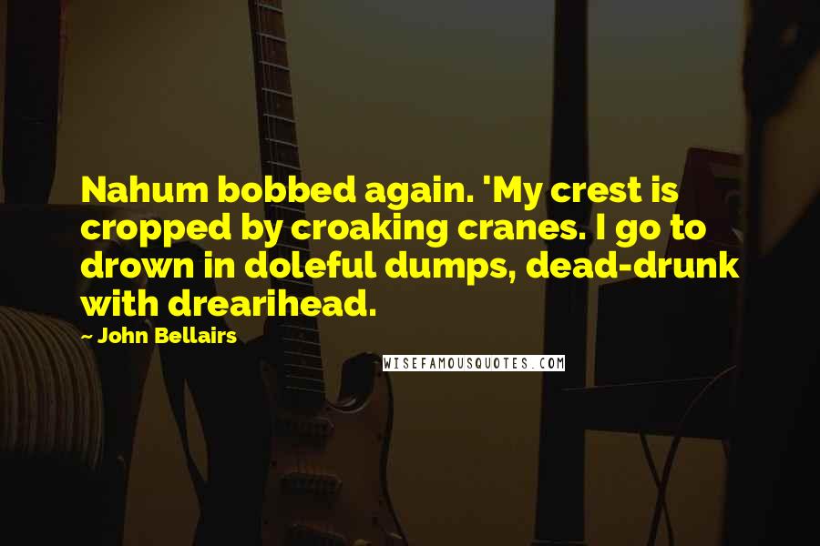 John Bellairs quotes: Nahum bobbed again. 'My crest is cropped by croaking cranes. I go to drown in doleful dumps, dead-drunk with drearihead.