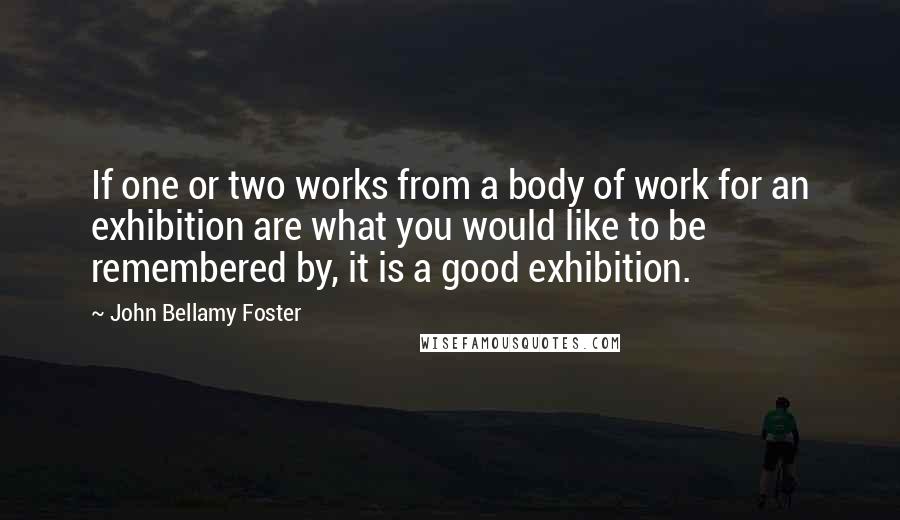 John Bellamy Foster quotes: If one or two works from a body of work for an exhibition are what you would like to be remembered by, it is a good exhibition. John Bellamy Foster quotes: If one or two works from a body of work for an exhibition are what you would like to be remembered by, it is a good exhibition.