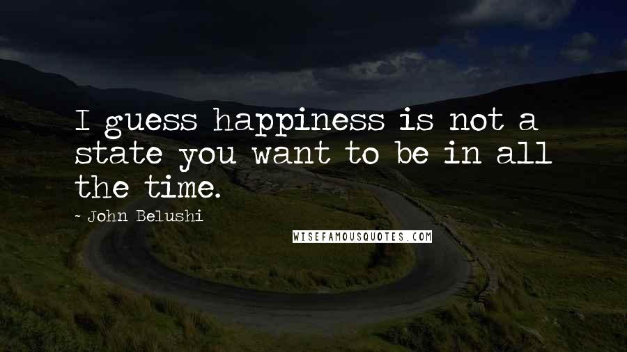 John Belushi quotes: I guess happiness is not a state you want to be in all the time.