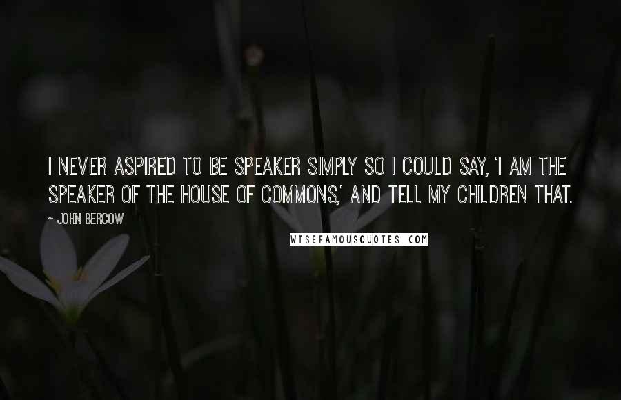 John Bercow quotes: I never aspired to be Speaker simply so I could say, 'I am the Speaker of the House of Commons,' and tell my children that. John Bercow quotes: I never aspired to be Speaker simply so I could say, 'I am the Speaker of the House of Commons,' and tell my children that.