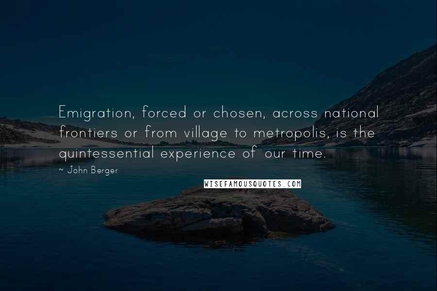 John Berger quotes: Emigration, forced or chosen, across national frontiers or from village to metropolis, is the quintessential experience of our time. John Berger quotes: Emigration, forced or chosen, across national frontiers or from village to metropolis, is the quintessential experience of our time.