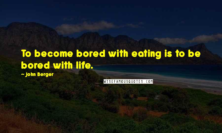 John Berger quotes: To become bored with eating is to be bored with life.