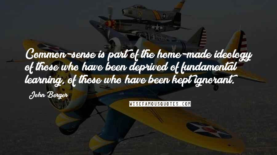John Berger quotes: Common-sense is part of the home-made ideology of those who have been deprived of fundamental learning, of those who have been kept ignorant.