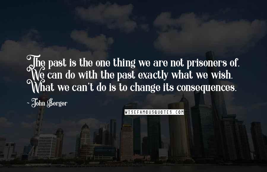 John Berger quotes: The past is the one thing we are not prisoners of. We can do with the past exactly what we wish. What we can't do is to change its consequences. John Berger quotes: The past is the one thing we are not prisoners of. We can do with the past exactly what we wish. What we can't do is to change its consequences.