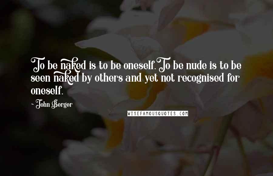 John Berger quotes: To be naked is to be oneself.To be nude is to be seen naked by others and yet not recognised for oneself.