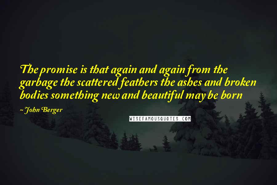 John Berger quotes: The promise is that again and again from the garbage the scattered feathers the ashes and broken bodies something new and beautiful may be born