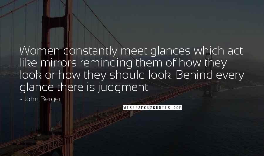 John Berger quotes: Women constantly meet glances which act like mirrors reminding them of how they look or how they should look. Behind every glance there is judgment. John Berger quotes: Women constantly meet glances which act like mirrors reminding them of how they look or how they should look. Behind every glance there is judgment.