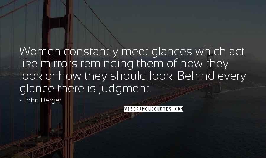 John Berger quotes: Women constantly meet glances which act like mirrors reminding them of how they look or how they should look. Behind every glance there is judgment.