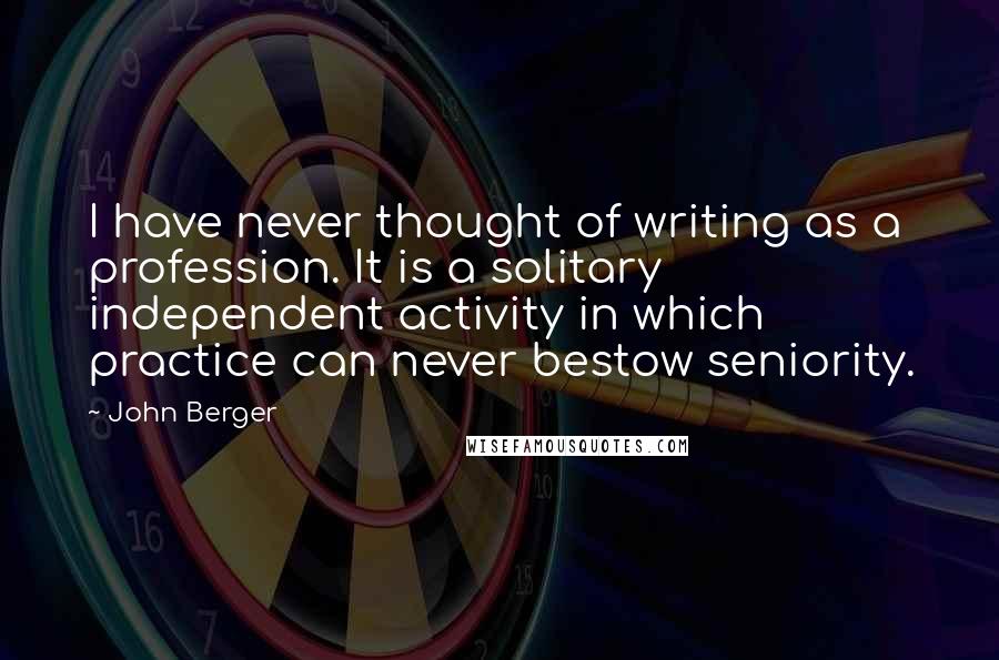 John Berger quotes: I have never thought of writing as a profession. It is a solitary independent activity in which practice can never bestow seniority. John Berger quotes: I have never thought of writing as a profession. It is a solitary independent activity in which practice can never bestow seniority.