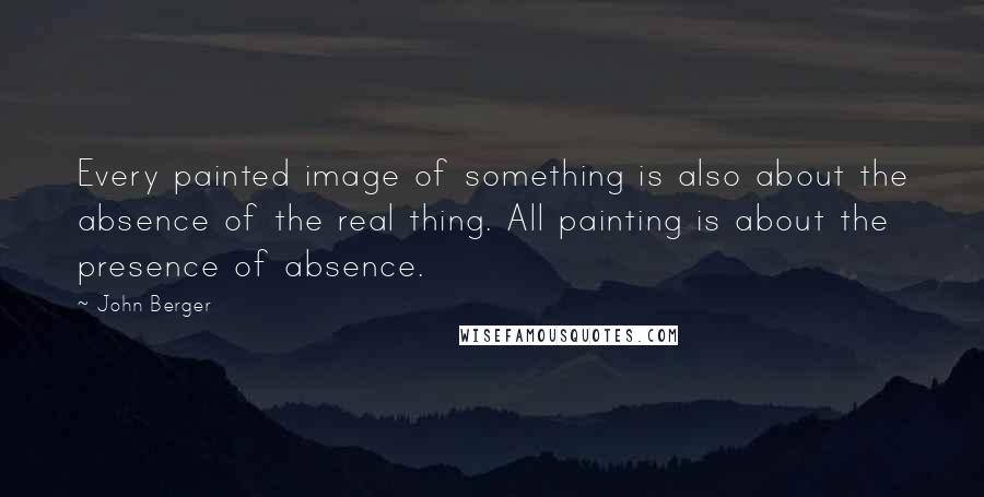 John Berger quotes: Every painted image of something is also about the absence of the real thing. All painting is about the presence of absence.