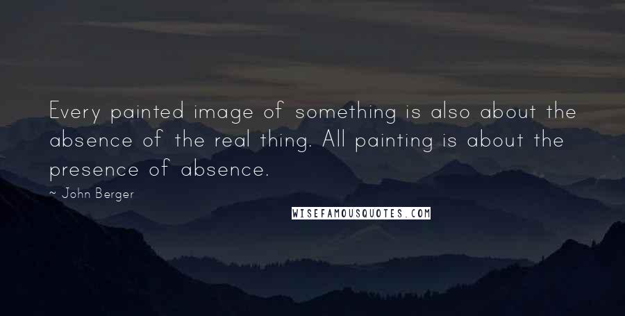 John Berger quotes: Every painted image of something is also about the absence of the real thing. All painting is about the presence of absence. John Berger quotes: Every painted image of something is also about the absence of the real thing. All painting is about the presence of absence.