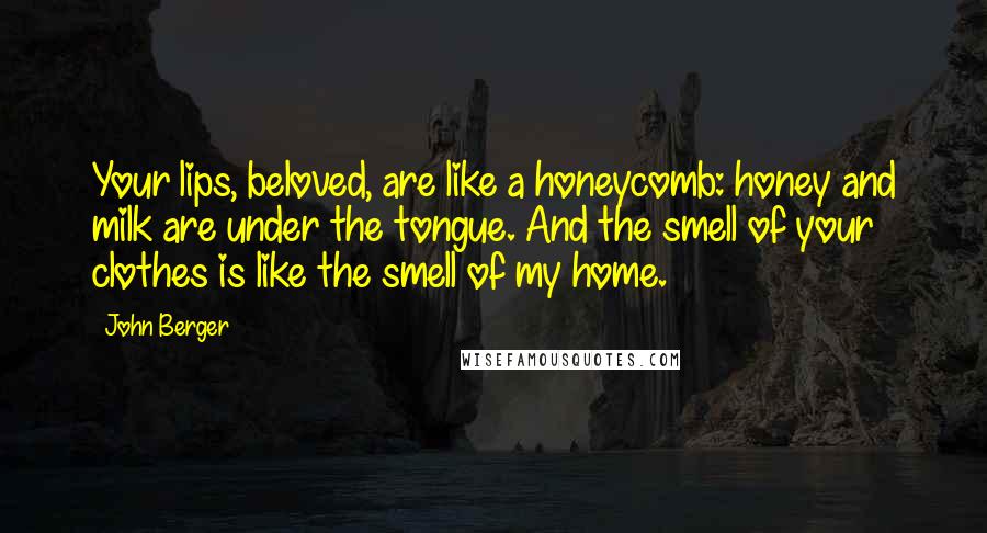 John Berger quotes: Your lips, beloved, are like a honeycomb: honey and milk are under the tongue. And the smell of your clothes is like the smell of my home. John Berger quotes: Your lips, beloved, are like a honeycomb: honey and milk are under the tongue. And the smell of your clothes is like the smell of my home.