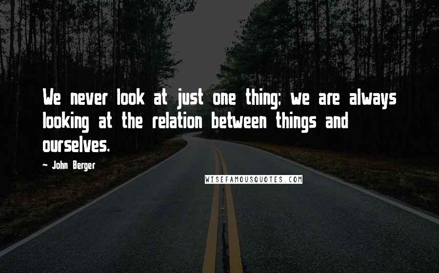 John Berger quotes: We never look at just one thing; we are always looking at the relation between things and ourselves.