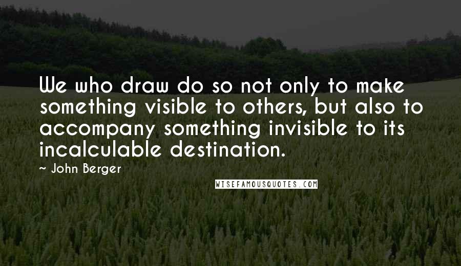 John Berger quotes: We who draw do so not only to make something visible to others, but also to accompany something invisible to its incalculable destination. John Berger quotes: We who draw do so not only to make something visible to others, but also to accompany something invisible to its incalculable destination.
