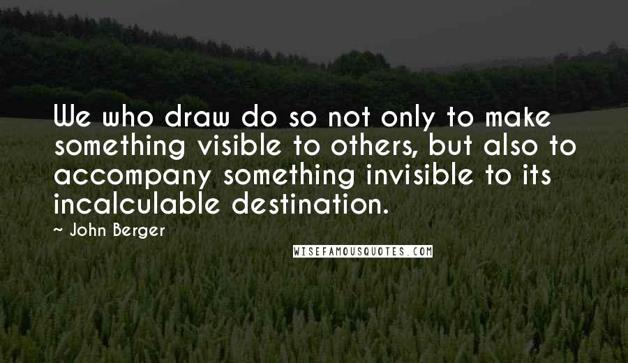 John Berger quotes: We who draw do so not only to make something visible to others, but also to accompany something invisible to its incalculable destination.