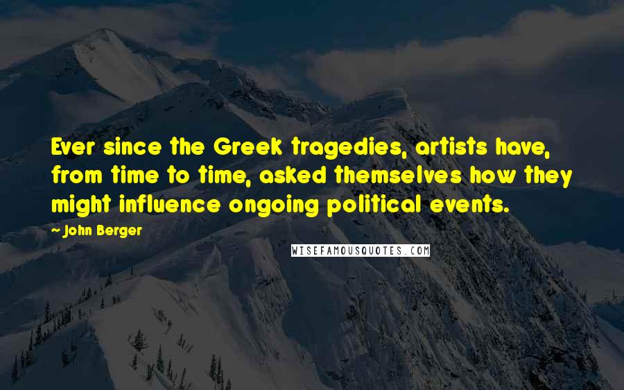 John Berger quotes: Ever since the Greek tragedies, artists have, from time to time, asked themselves how they might influence ongoing political events. John Berger quotes: Ever since the Greek tragedies, artists have, from time to time, asked themselves how they might influence ongoing political events.
