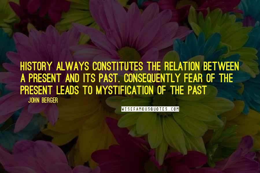 John Berger quotes: History always constitutes the relation between a present and its past. Consequently fear of the present leads to mystification of the past John Berger quotes: History always constitutes the relation between a present and its past. Consequently fear of the present leads to mystification of the past