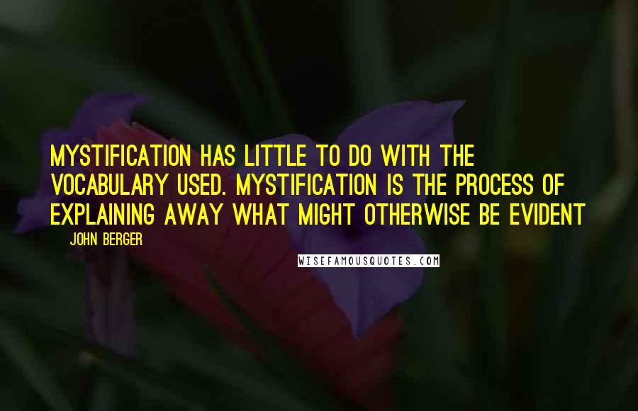 John Berger quotes: Mystification has little to do with the vocabulary used. Mystification is the process of explaining away what might otherwise be evident John Berger quotes: Mystification has little to do with the vocabulary used. Mystification is the process of explaining away what might otherwise be evident