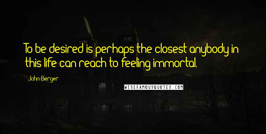 John Berger quotes: To be desired is perhaps the closest anybody in this life can reach to feeling immortal.