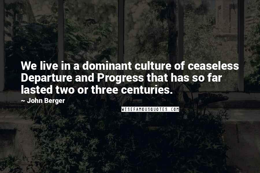 John Berger quotes: We live in a dominant culture of ceaseless Departure and Progress that has so far lasted two or three centuries. John Berger quotes: We live in a dominant culture of ceaseless Departure and Progress that has so far lasted two or three centuries.